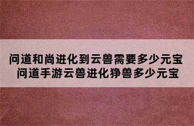 问道和尚进化到云兽需要多少元宝 问道手游云兽进化狰兽多少元宝